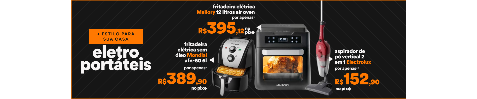 "Facilidade e estilo para sua casa 1 - 55065679 - Fritadeira Elétrica Sem Óleo Mondial AFN-60 6L - Por apenas R$389,90 no Pix 2 - 55018243 - Aspirador de Pó Vertical 2 em 1 Electrolux - Por apenas R$152,90 3 - 1560262888 - Fritadeira Elétrica Mallory 12 Litros Air Oven - Por apenas R$395,12 no Pix CONFIRA OUTRAS OFERTAS"