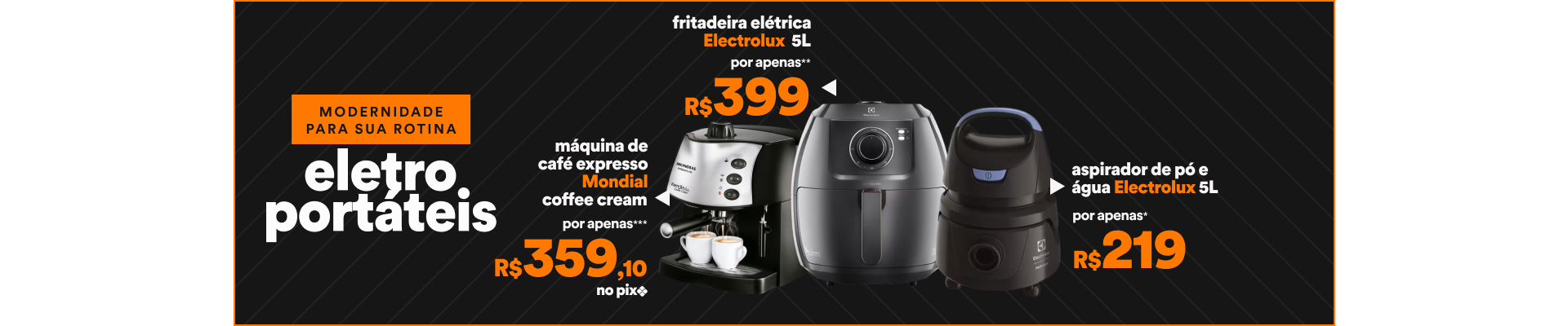 "Modernidade para sua rotina 1 - 55058119 - Fritadeira Elétrica  Electrolux 5L - Por apenas R$399 2 - 13341551 - Aspirador de Pó e Água Electrolux  5L - Por apenas R$219 3 - 1531926058 - Máquina de Café Expresso Mondial Coffee Cream - Por apenas R$359,10 no pix"