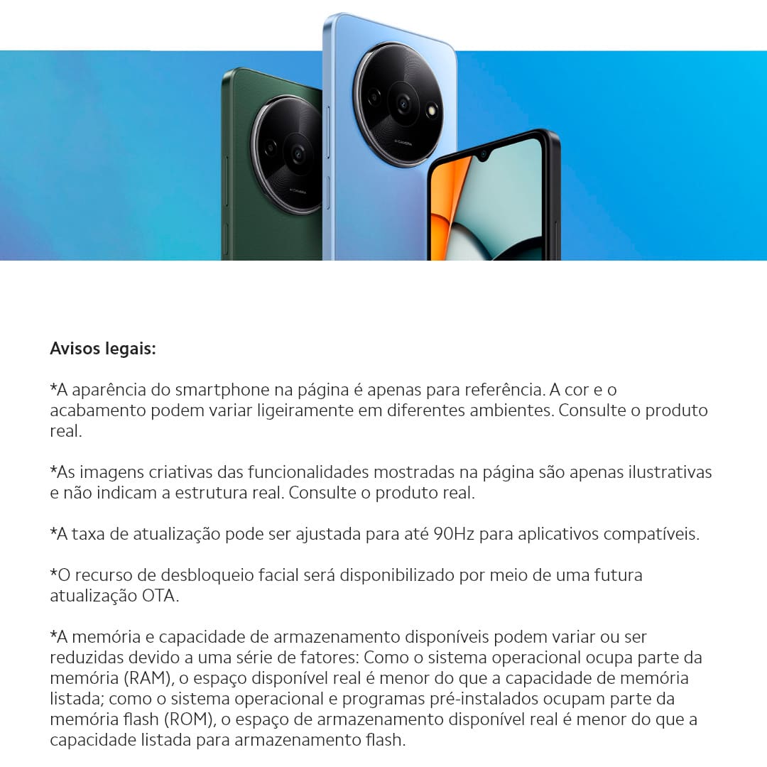 Design e Experiência Visual Imersiva O Smartphone Redmi A3 é ideal para quem busca praticidade e acessibilidade no seu dia a dia. Com um design moderno e uma tela ampla de 6,7 polegadas, proporciona uma experiência visual envolvente, perfeita para desfrutar de vídeos, fotos e navegação na web. Desempenho Eficiente e Sistema Leve Equipado com o processador MediaTek Helio G36, o Xiaomi Redmi oferece um desempenho excepcional para todas as suas atividades diárias. Desenvolvido para garantir fluidez e responsividade, mesmo em uso prolongado, e aliado ao sistema operacional Android 14, garante uma experiência de uso intuitiva e eficaz.
