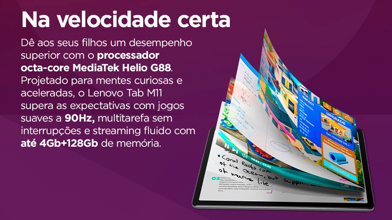 O Tablet Lenovo M11 é a companhia ideal para quem precisa de performance e praticidade no dia a dia. Equipado com o poderoso processamento do chip MediaTek Helio G88 (2,00 GHz) e 4GB de memória RAM, o modelo M11 se destaca pela possibilidade de realizar múltiplas tarefas de forma ágil, tudo isso, sem perder seu aspecto portátil, sendo leve e fácil de ser carregado.