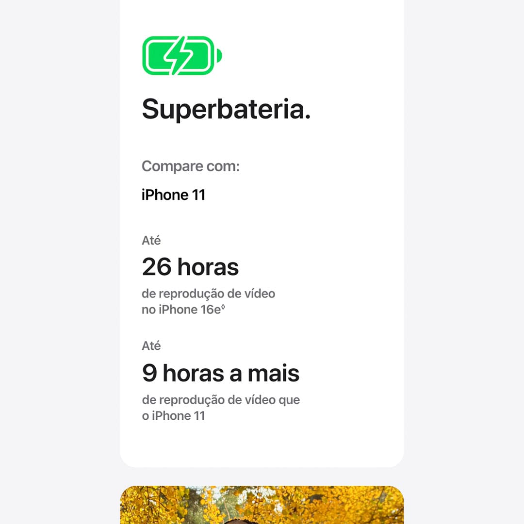 O iPhone 16e é feito para Apple Intelligence e conta com a potência do chip A18*. Fotografe em altíssima resolução com a câmera Fusion. E ganhe mais tempo para enviar mensagens, navegar e fazer outras coisas com sua superbateria.