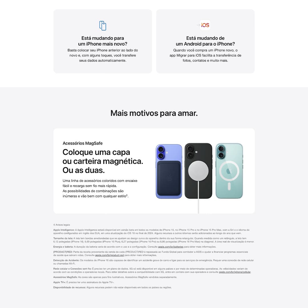 A duração da bateria varia de acordo com o uso e a configuração. Consulte apple.com/br/batteries para obter mais informações. Acessórios vendidos separadamente. As telas têm bordas arredondadas. Quando medida como um retângulo, a tela tem 6,12 polegadas (iPhone 16), 6,69 polegadas (iPhone 16 Plus), 6,27 polegadas (iPhone 16 Pro) ou 6,86 polegadas (iPhone 16 Pro Max) na diagonal. A área real de visualização é menor. Alguns recursos podem não estar disponíveis em todos os países ou regiões. O iPhone 16 e o iPhone 16 Pro são capazes de identificar um acidente grave de carro e ligar para os serviços de emergência. Requer uma conexão de rede celular ou chamadas Wi-Fi. Classificado como IP68 (profundidade máxima de seis metros por até 30 minutos) segundo a norma IEC 60529.