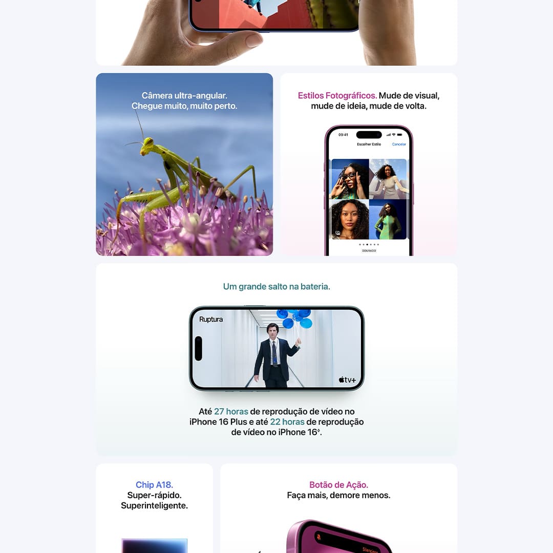 A duração da bateria varia de acordo com o uso e a configuração. Consulte apple.com/br/batteries para obter mais informações. Acessórios vendidos separadamente. As telas têm bordas arredondadas. Quando medida como um retângulo, a tela tem 6,12 polegadas (iPhone 16), 6,69 polegadas (iPhone 16 Plus), 6,27 polegadas (iPhone 16 Pro) ou 6,86 polegadas (iPhone 16 Pro Max) na diagonal. A área real de visualização é menor. Alguns recursos podem não estar disponíveis em todos os países ou regiões. O iPhone 16 e o iPhone 16 Pro são capazes de identificar um acidente grave de carro e ligar para os serviços de emergência. Requer uma conexão de rede celular ou chamadas Wi-Fi. Classificado como IP68 (profundidade máxima de seis metros por até 30 minutos) segundo a norma IEC 60529.