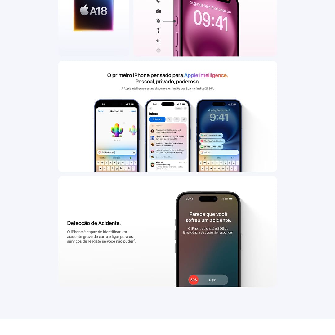 A duração da bateria varia de acordo com o uso e a configuração. Consulte apple.com/br/batteries para obter mais informações. Acessórios vendidos separadamente. As telas têm bordas arredondadas. Quando medida como um retângulo, a tela tem 6,12 polegadas (iPhone 16), 6,69 polegadas (iPhone 16 Plus), 6,27 polegadas (iPhone 16 Pro) ou 6,86 polegadas (iPhone 16 Pro Max) na diagonal. A área real de visualização é menor. Alguns recursos podem não estar disponíveis em todos os países ou regiões. O iPhone 16 e o iPhone 16 Pro são capazes de identificar um acidente grave de carro e ligar para os serviços de emergência. Requer uma conexão de rede celular ou chamadas Wi-Fi. Classificado como IP68 (profundidade máxima de seis metros por até 30 minutos) segundo a norma IEC 60529.