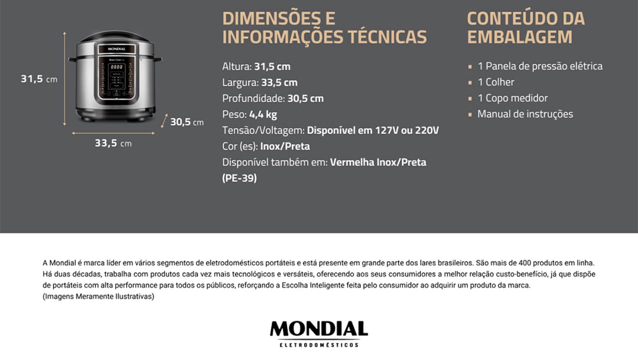 Panela de Pressão Elétrica Mondial Master Cooker PE-38 Com a Panela de Pressão Mondial Digital Master Cooker PE-38, nunca mais você irá deixar as suas refeições cozinharem mais que o necessário. Com funções pré-programadas, basta selecionar a opção desejada e deixar o alimento ser preparado no tempo estabelecido. Praticidade e eficiência ao toque de um botão! Capacidade para 5 litros Esta Panela Elétrica de Pressão Mondial possui 5 litros de capacidade total, sendo perfeita para preparar refeições para toda a família. Com cuba removível, que facilita a limpeza, ela pode ser usada para cozinhar feijão, arroz, carnes, sopas, legumes e muitas outras receitas. Moderna e funcional Com design moderno e sofisticado, a panela de pressão Master Cooker PE-38 conta com um painel digital altamente intuitivo, que apresenta 14 funções pré-programadas. Basta selecionar a receita que deseja preparar para que o equipamento realize o processo com eficiência. Segurança e praticidade Prática e segura, a panela elétrica de pressão Master Cooker PE38 possui recursos e utensílios que são essenciais para um correto manuseio. Como, por exemplo, coletor de vapor, tampa com alça, válvula de segurança, colher e copo medidor.
