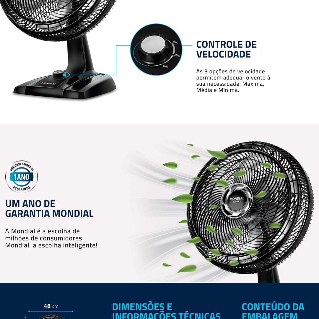 O Ventilador Mondial Turbo VT-40-NB é vento mais forte. Ele tem baixo nível de ruído, sistema oscilante lateral, inclinação vertical regulável, além ser compacto e ter baixo consumo. Sua hélice tem design aerodinâmico, o que proporciona um vento forte. Para ambientes mais amplos, você pode usar seu sistema oscilante. A inclinação vertical regulável direciona o fluxo de ar para cima ou para baixo. A grade frontal é removível e fácil de montar e desmontar para limpar. Possui alça para transporte e base antiderrapante para mais segurança.