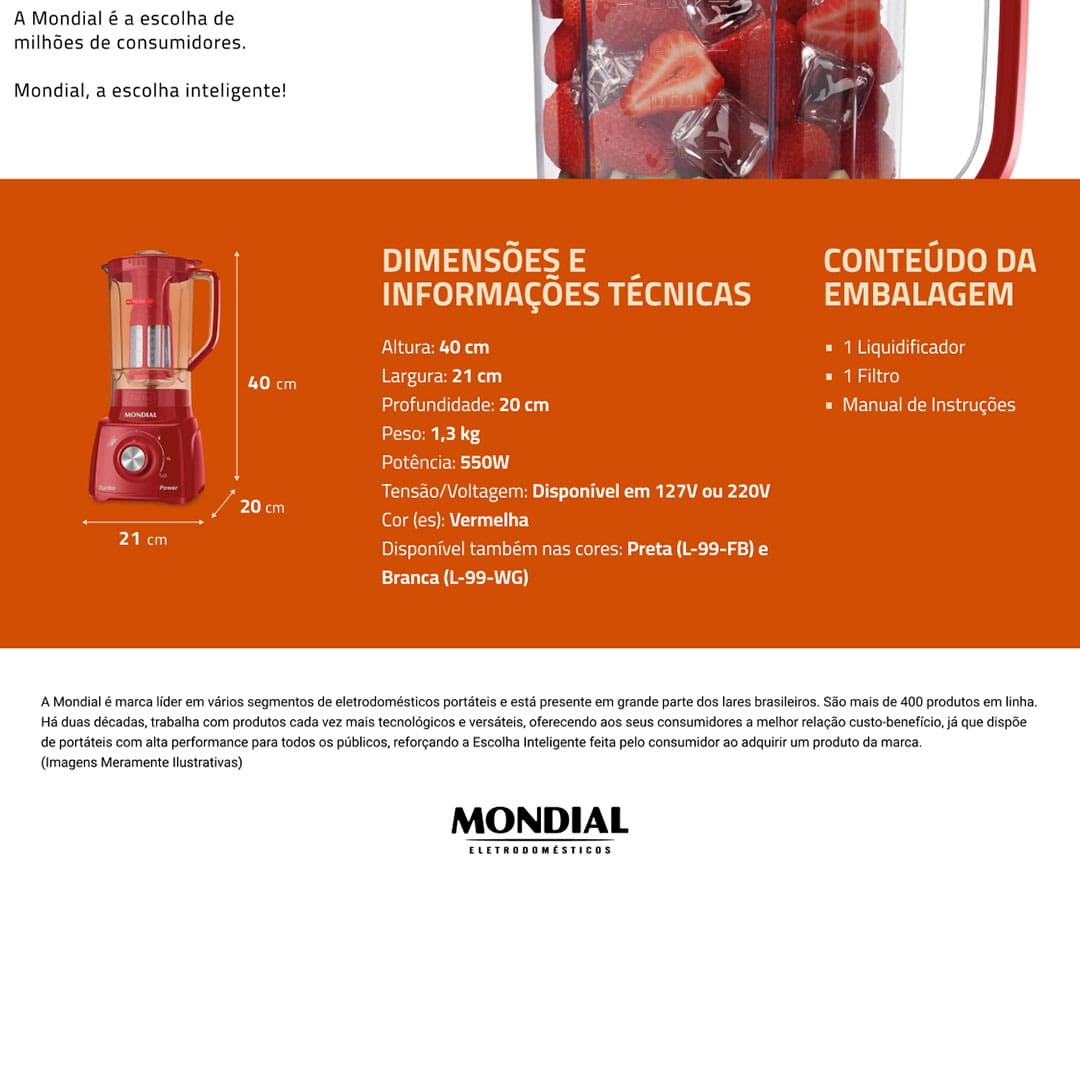 O Liquidificador Mondial Turbo Power L99-FR é o item que não pode faltar em sua cozinha. Com ele, você irá preparar muitas receitas com rapidez e praticidade. E o resultado final é incrível. Suas sopas, sucos, vitaminas e misturas diversas ficarão muito mais saborosas, consistentes e homogêneas.