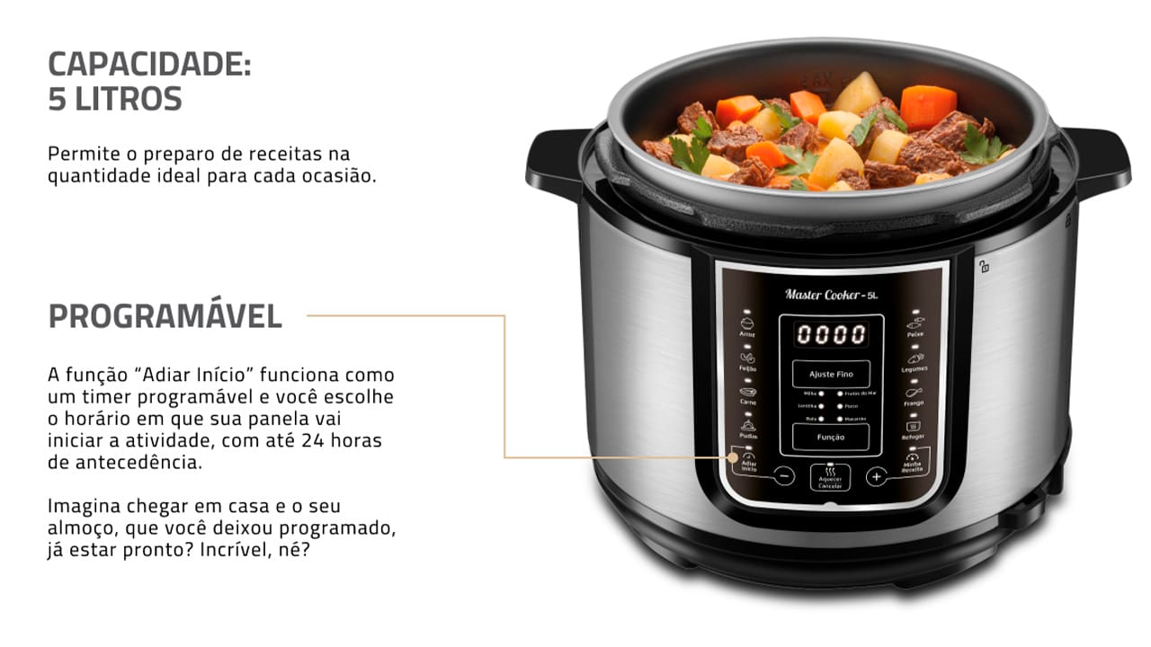 Panela de Pressão Elétrica Mondial Master Cooker PE-38 Com a Panela de Pressão Mondial Digital Master Cooker PE-38, nunca mais você irá deixar as suas refeições cozinharem mais que o necessário. Com funções pré-programadas, basta selecionar a opção desejada e deixar o alimento ser preparado no tempo estabelecido. Praticidade e eficiência ao toque de um botão! Capacidade para 5 litros Esta Panela Elétrica de Pressão Mondial possui 5 litros de capacidade total, sendo perfeita para preparar refeições para toda a família. Com cuba removível, que facilita a limpeza, ela pode ser usada para cozinhar feijão, arroz, carnes, sopas, legumes e muitas outras receitas. Moderna e funcional Com design moderno e sofisticado, a panela de pressão Master Cooker PE-38 conta com um painel digital altamente intuitivo, que apresenta 14 funções pré-programadas. Basta selecionar a receita que deseja preparar para que o equipamento realize o processo com eficiência. Segurança e praticidade Prática e segura, a panela elétrica de pressão Master Cooker PE38 possui recursos e utensílios que são essenciais para um correto manuseio. Como, por exemplo, coletor de vapor, tampa com alça, válvula de segurança, colher e copo medidor.
