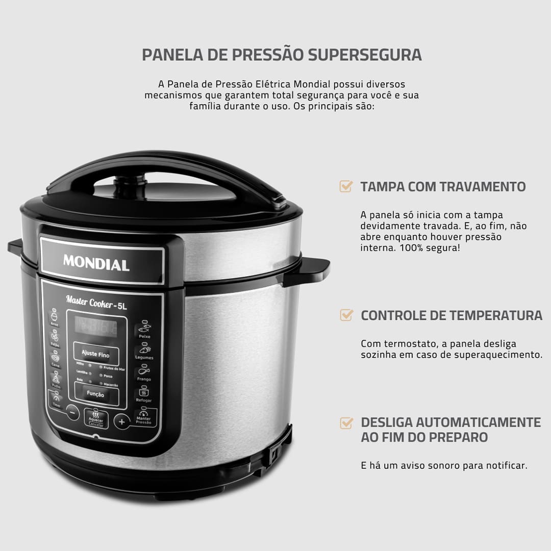 Panela de Pressão Elétrica Mondial Master Cooker PE-38 Com a Panela de Pressão Mondial Digital Master Cooker PE-38, nunca mais você irá deixar as suas refeições cozinharem mais que o necessário. Com funções pré-programadas, basta selecionar a opção desejada e deixar o alimento ser preparado no tempo estabelecido. Praticidade e eficiência ao toque de um botão! Capacidade para 5 litros Esta Panela Elétrica de Pressão Mondial possui 5 litros de capacidade total, sendo perfeita para preparar refeições para toda a família. Com cuba removível, que facilita a limpeza, ela pode ser usada para cozinhar feijão, arroz, carnes, sopas, legumes e muitas outras receitas. Moderna e funcional Com design moderno e sofisticado, a panela de pressão Master Cooker PE-38 conta com um painel digital altamente intuitivo, que apresenta 14 funções pré-programadas. Basta selecionar a receita que deseja preparar para que o equipamento realize o processo com eficiência. Segurança e praticidade Prática e segura, a panela elétrica de pressão Master Cooker PE38 possui recursos e utensílios que são essenciais para um correto manuseio. Como, por exemplo, coletor de vapor, tampa com alça, válvula de segurança, colher e copo medidor.