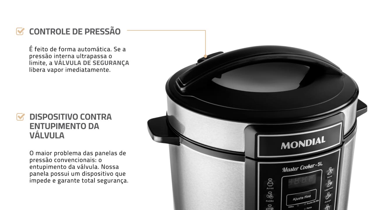 Panela de Pressão Elétrica Mondial Master Cooker PE-38 Com a Panela de Pressão Mondial Digital Master Cooker PE-38, nunca mais você irá deixar as suas refeições cozinharem mais que o necessário. Com funções pré-programadas, basta selecionar a opção desejada e deixar o alimento ser preparado no tempo estabelecido. Praticidade e eficiência ao toque de um botão! Capacidade para 5 litros Esta Panela Elétrica de Pressão Mondial possui 5 litros de capacidade total, sendo perfeita para preparar refeições para toda a família. Com cuba removível, que facilita a limpeza, ela pode ser usada para cozinhar feijão, arroz, carnes, sopas, legumes e muitas outras receitas. Moderna e funcional Com design moderno e sofisticado, a panela de pressão Master Cooker PE-38 conta com um painel digital altamente intuitivo, que apresenta 14 funções pré-programadas. Basta selecionar a receita que deseja preparar para que o equipamento realize o processo com eficiência. Segurança e praticidade Prática e segura, a panela elétrica de pressão Master Cooker PE38 possui recursos e utensílios que são essenciais para um correto manuseio. Como, por exemplo, coletor de vapor, tampa com alça, válvula de segurança, colher e copo medidor.